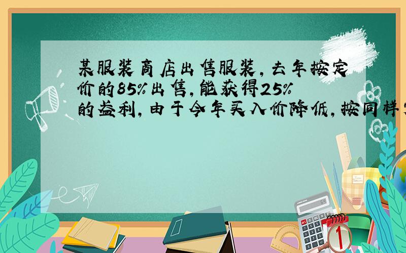 某服装商店出售服装，去年按定价的85%出售，能获得25%的盈利，由于今年买入价降低，按同样定价的75%出售，却能获得30