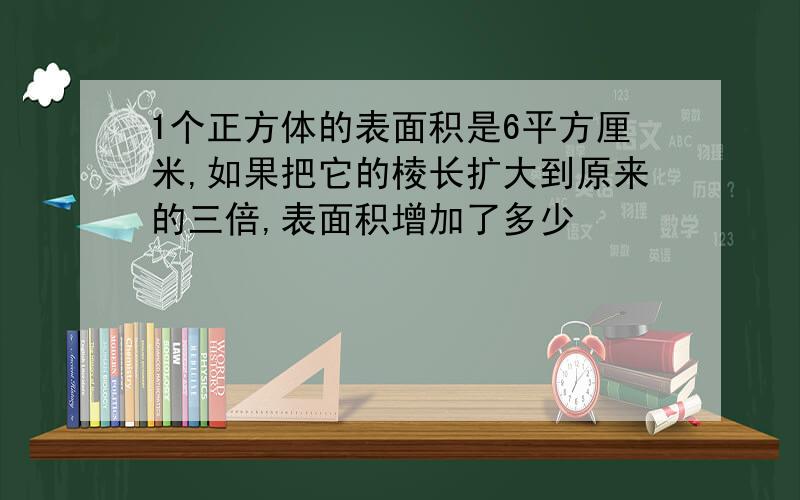 1个正方体的表面积是6平方厘米,如果把它的棱长扩大到原来的三倍,表面积增加了多少