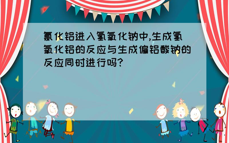 氯化铝进入氢氧化钠中,生成氢氧化铝的反应与生成偏铝酸钠的反应同时进行吗?