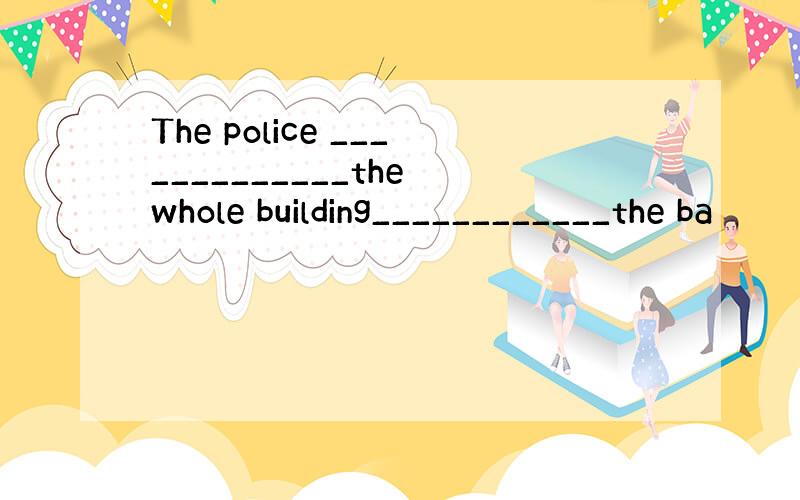 The police _____________the whole building____________the ba