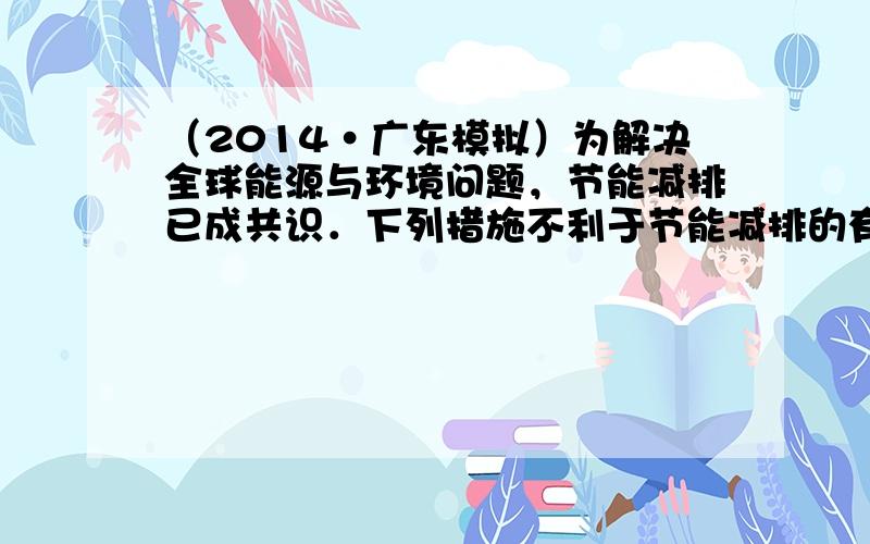 （2014•广东模拟）为解决全球能源与环境问题，节能减排已成共识．下列措施不利于节能减排的有（　　）