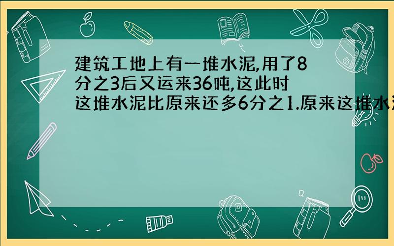 建筑工地上有一堆水泥,用了8分之3后又运来36吨,这此时这堆水泥比原来还多6分之1.原来这堆水泥有多少吨?