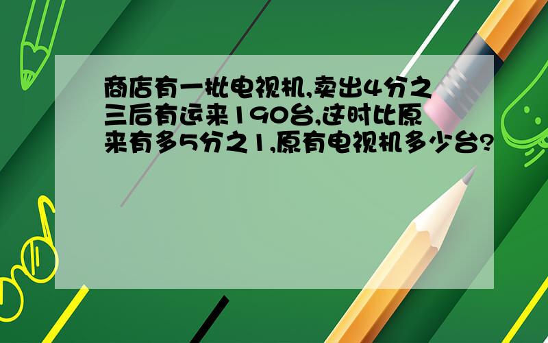 商店有一批电视机,卖出4分之三后有运来190台,这时比原来有多5分之1,原有电视机多少台?