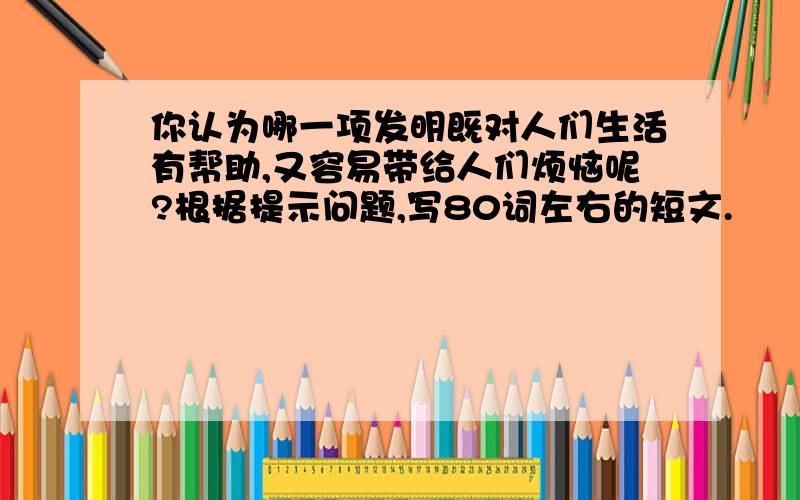 你认为哪一项发明既对人们生活有帮助,又容易带给人们烦恼呢?根据提示问题,写80词左右的短文.