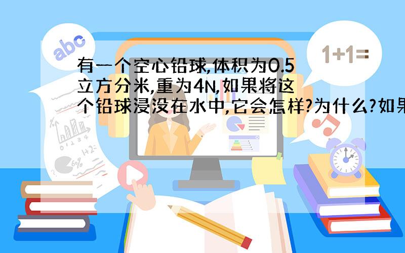 有一个空心铅球,体积为0.5立方分米,重为4N,如果将这个铅球浸没在水中,它会怎样?为什么?如果浸没在酒