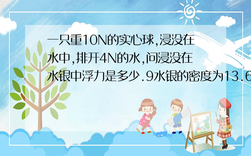 一只重10N的实心球,浸没在水中,排开4N的水,问浸没在水银中浮力是多少.9水银的密度为13.6*10的3次方