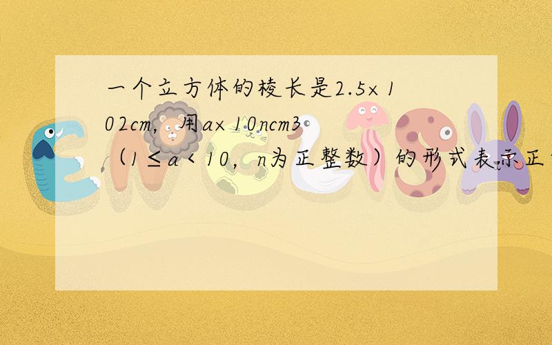 一个立方体的棱长是2.5×102cm，用a×10ncm3（1≤a＜10，n为正整数）的形式表示正方体的体积．