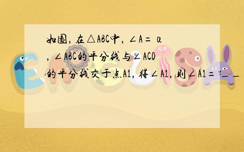 如图，在△ABC中，∠A=α，∠ABC的平分线与∠ACD的平分线交于点A1，得∠A1，则∠A1= ___ ．∠A1BC的