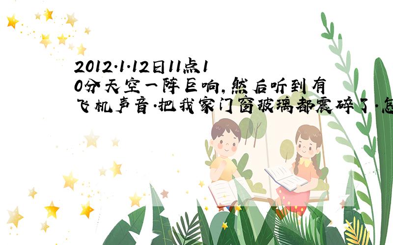 2012.1.12日11点10分天空一阵巨响,然后听到有飞机声音.把我家门窗玻璃都震碎了.怎么原因.一个多月没有发生这情