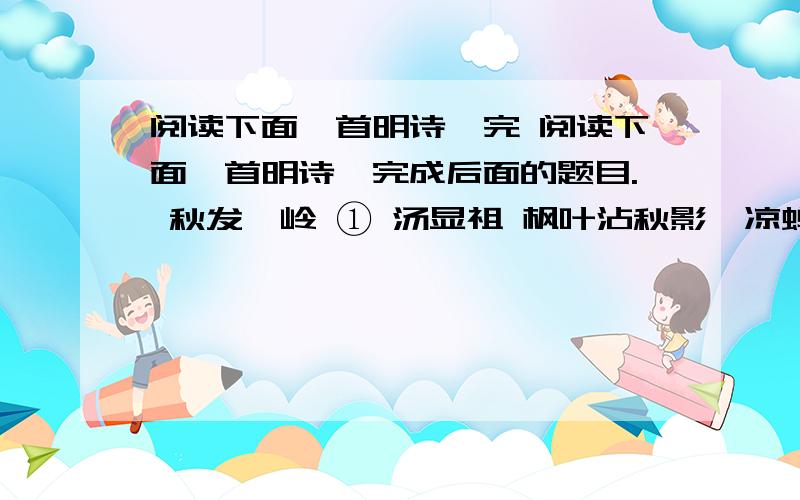 阅读下面一首明诗,完 阅读下面一首明诗,完成后面的题目. 秋发庾岭 ① 汤显祖 枫叶沾秋影,凉蝉隐夕晖.梧云初暗霭,花露