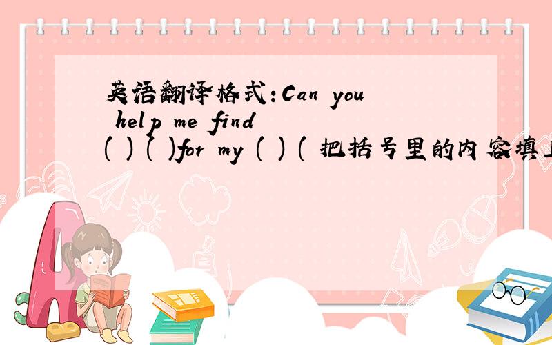 英语翻译格式：Can you help me find ( ) ( )for my ( ) ( 把括号里的内容填上,