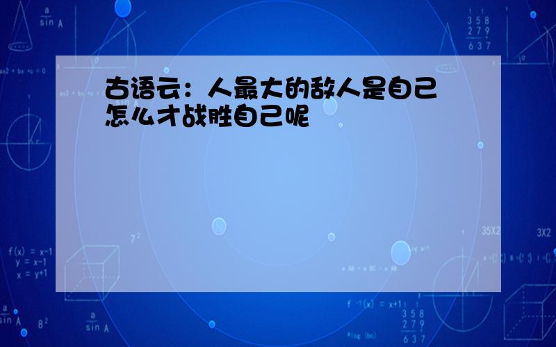 古语云：人最大的敌人是自己 怎么才战胜自己呢