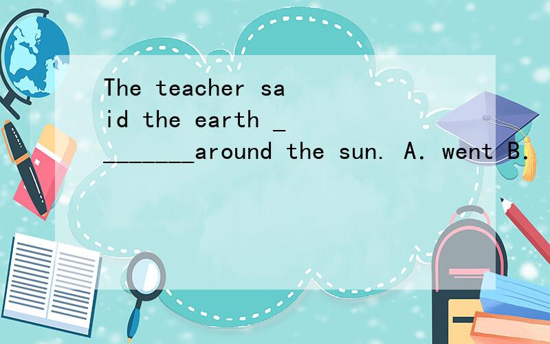 The teacher said the earth ________around the sun. A．went B．