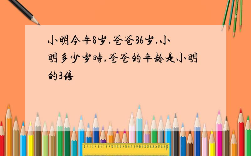 小明今年8岁,爸爸36岁,小明多少岁时,爸爸的年龄是小明的3倍