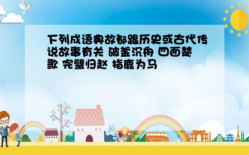 下列成语典故都跟历史或古代传说故事有关 破釜沉舟 四面楚歌 完璧归赵 指鹿为马