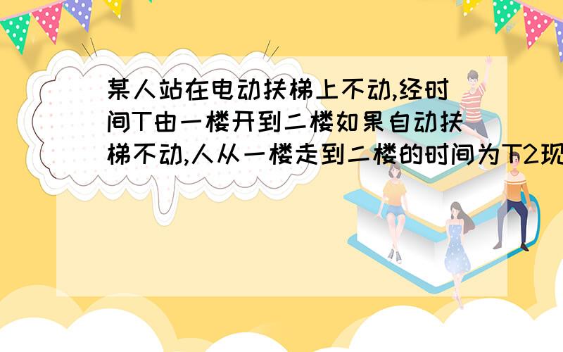 某人站在电动扶梯上不动,经时间T由一楼开到二楼如果自动扶梯不动,人从一楼走到二楼的时间为T2现在扶梯正常运行人也保持原来