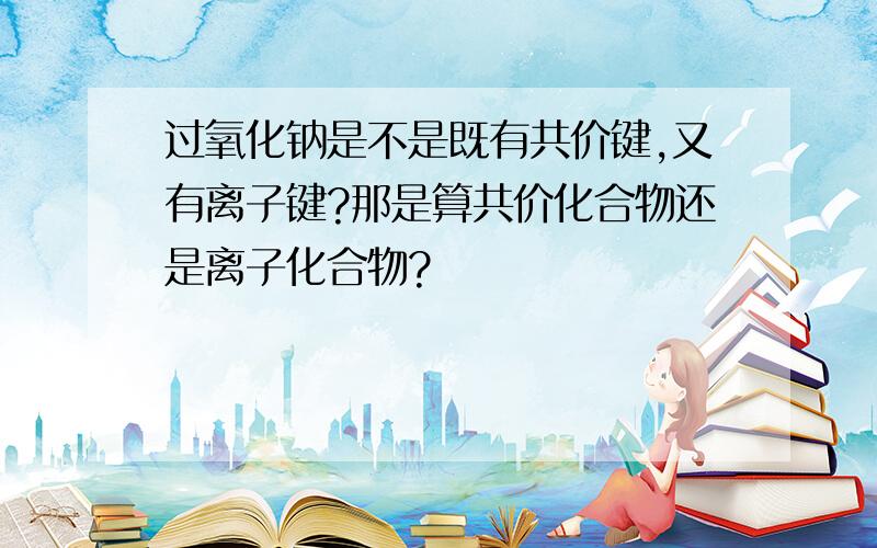 过氧化钠是不是既有共价键,又有离子键?那是算共价化合物还是离子化合物?