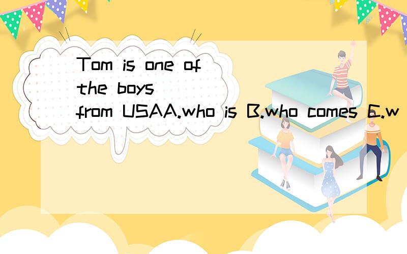 Tom is one of the boys _____from USAA.who is B.who comes C.w