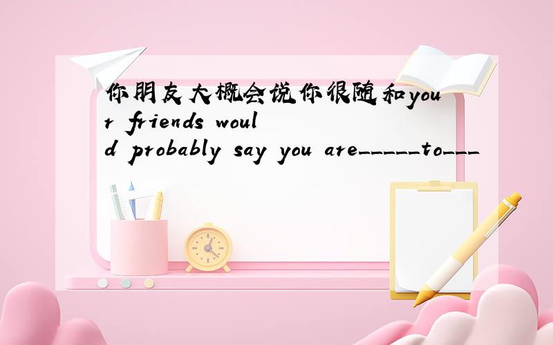 你朋友大概会说你很随和your friends would probably say you are_____to___