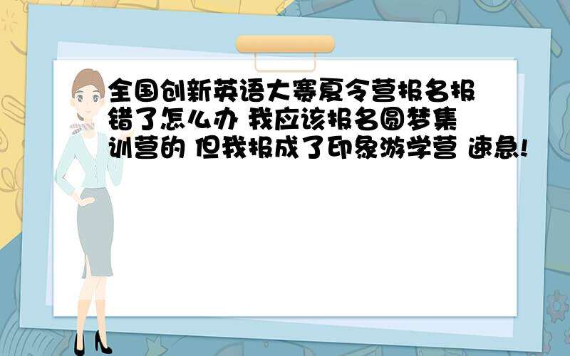 全国创新英语大赛夏令营报名报错了怎么办 我应该报名圆梦集训营的 但我报成了印象游学营 速急!