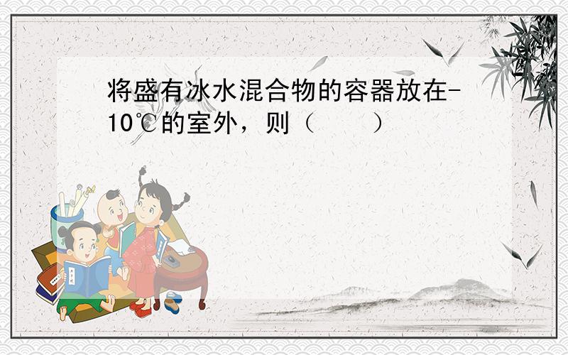 将盛有冰水混合物的容器放在-10℃的室外，则（　　）