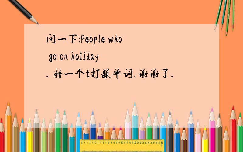 问一下：People who go on holiday. 猜一个t打头单词.谢谢了.