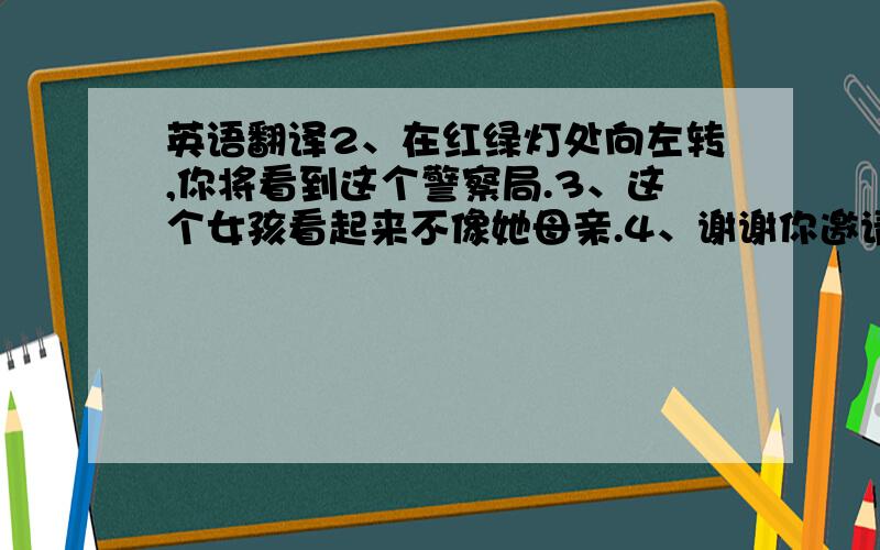 英语翻译2、在红绿灯处向左转,你将看到这个警察局.3、这个女孩看起来不像她母亲.4、谢谢你邀请我去参加你的生日聚会.Ca