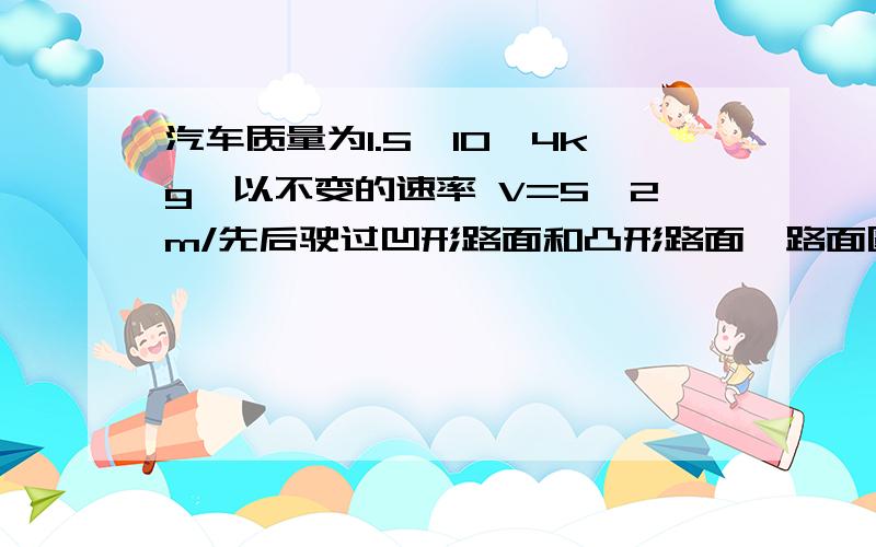 汽车质量为1.5×10^4kg,以不变的速率 V=5√2m/先后驶过凹形路面和凸形路面,路面圆弧的半径为15m.