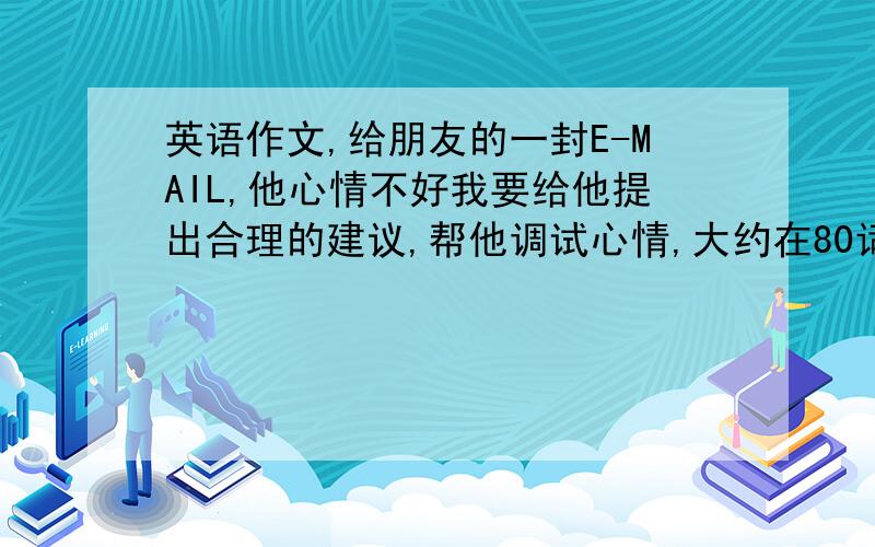 英语作文,给朋友的一封E-MAIL,他心情不好我要给他提出合理的建议,帮他调试心情,大约在80词左右,这样的英语作文怎么