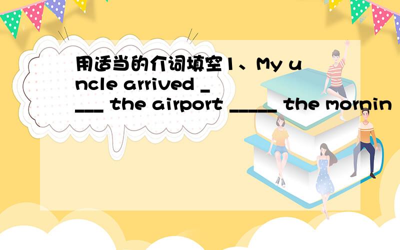 用适当的介词填空1、My uncle arrived ____ the airport _____ the mornin