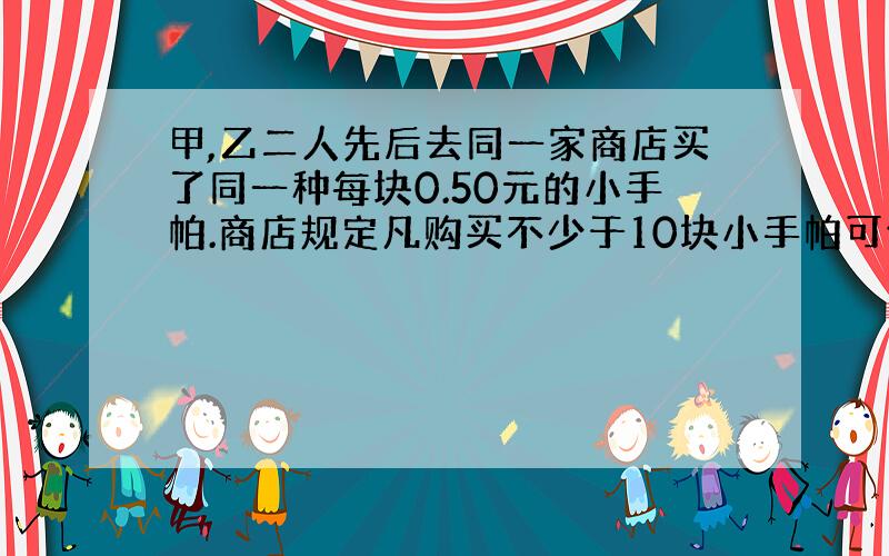 甲,乙二人先后去同一家商店买了同一种每块0.50元的小手帕.商店规定凡购买不少于10块小手帕可优惠20%.