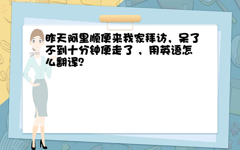 昨天阿里顺便来我家拜访，呆了不到十分钟便走了 ，用英语怎么翻译？