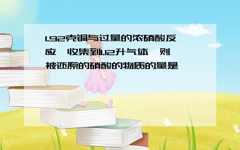 1.92克铜与过量的浓硝酸反应,收集到1.12升气体,则被还原的硝酸的物质的量是