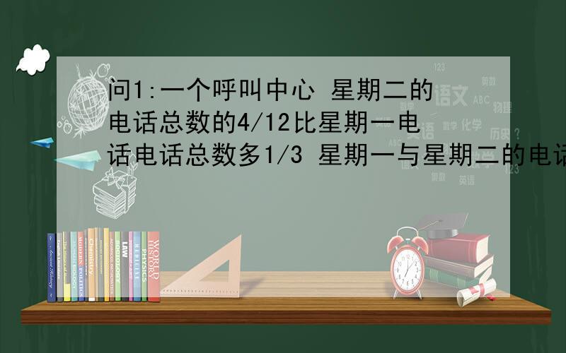 问1:一个呼叫中心 星期二的电话总数的4/12比星期一电话电话总数多1/3 星期一与星期二的电话总数是286个 问周一和