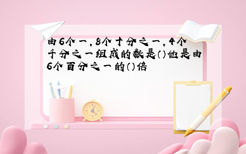 由6个一,8个十分之一,4个千分之一组成的数是（）他是由6个百分之一的（）倍