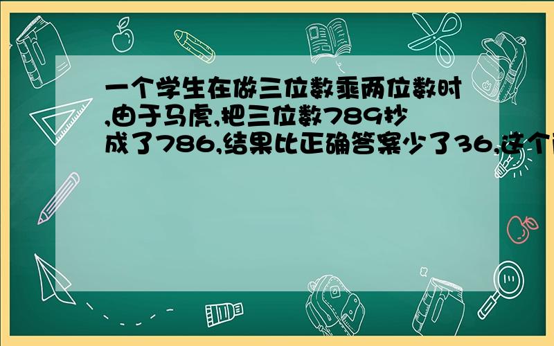 一个学生在做三位数乘两位数时,由于马虎,把三位数789抄成了786,结果比正确答案少了36,这个两位数是多少.