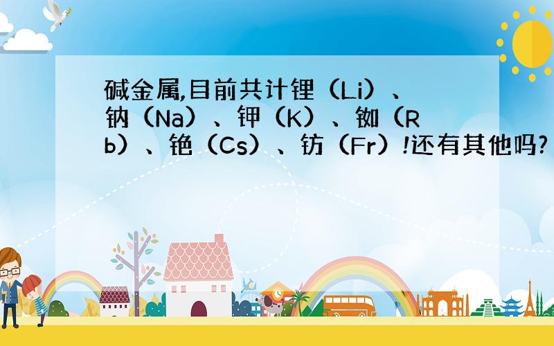 碱金属,目前共计锂（Li）、钠（Na）、钾（K）、铷（Rb）、铯（Cs）、钫（Fr）!还有其他吗?