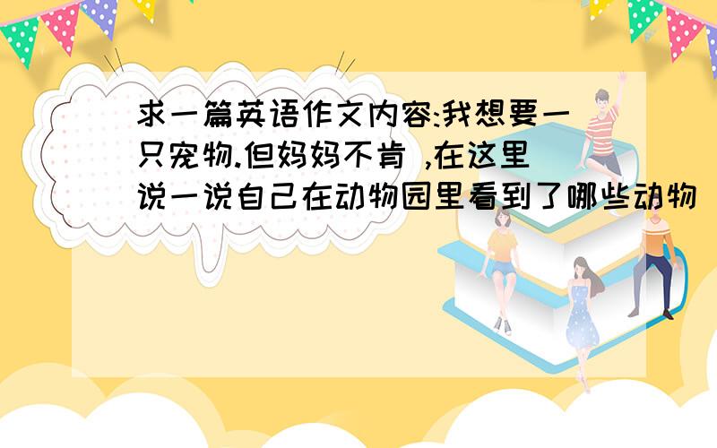 求一篇英语作文内容:我想要一只宠物.但妈妈不肯 ,在这里说一说自己在动物园里看到了哪些动物(选两三种描述一下),以得到妈