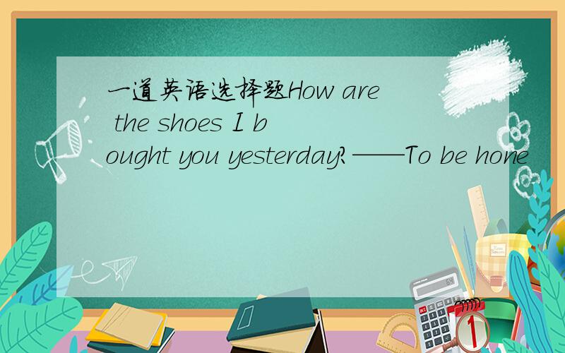 一道英语选择题How are the shoes I bought you yesterday?——To be hone