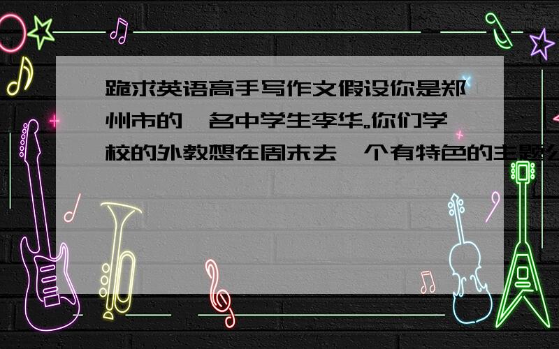 跪求英语高手写作文假设你是郑州市的一名中学生李华。你们学校的外教想在周末去一个有特色的主题公园参观。请你根据下面表格的内