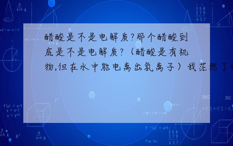 醋酸是不是电解质?那个醋酸到底是不是电解质?（醋酸是有机物,但在水中能电离出氢离子）我茫然了的（望各位大侠解答,求具体的