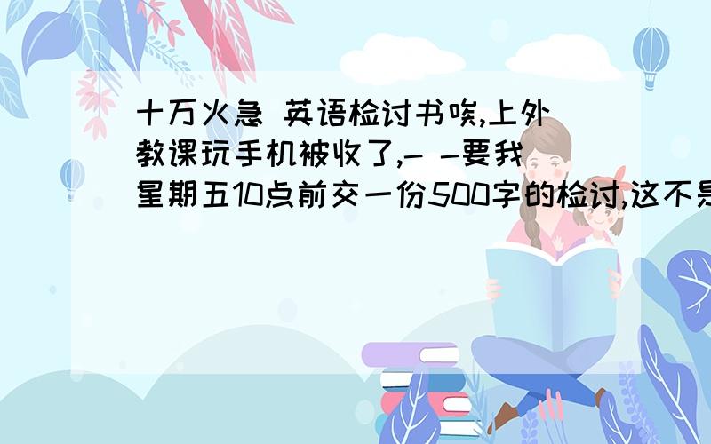 十万火急 英语检讨书唉,上外教课玩手机被收了,- -要我星期五10点前交一份500字的检讨,这不是要我命吗TT哪位好心的