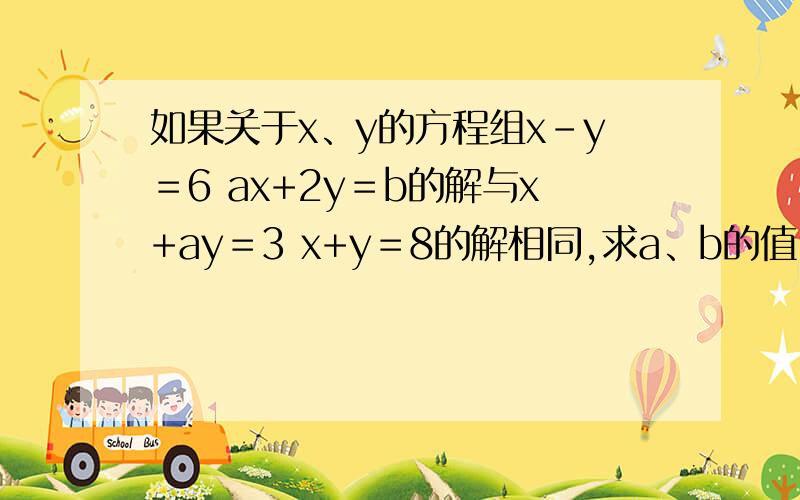 如果关于x、y的方程组x-y＝6 ax+2y＝b的解与x+ay＝3 x+y＝8的解相同,求a、b的值