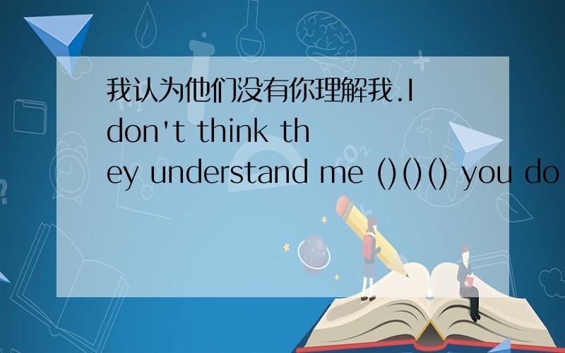 我认为他们没有你理解我.I don't think they understand me ()()() you do.