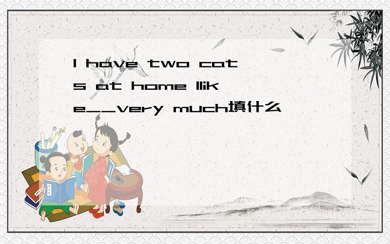 I have two cats at home Ilike__very much填什么