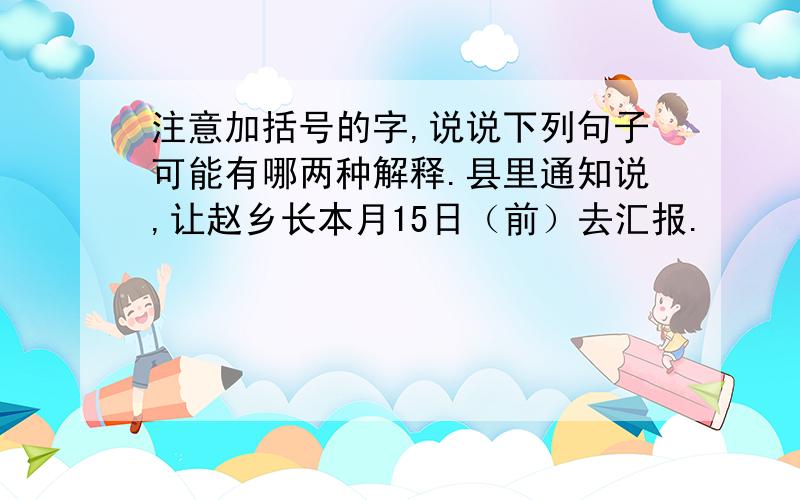 注意加括号的字,说说下列句子可能有哪两种解释.县里通知说,让赵乡长本月15日（前）去汇报.