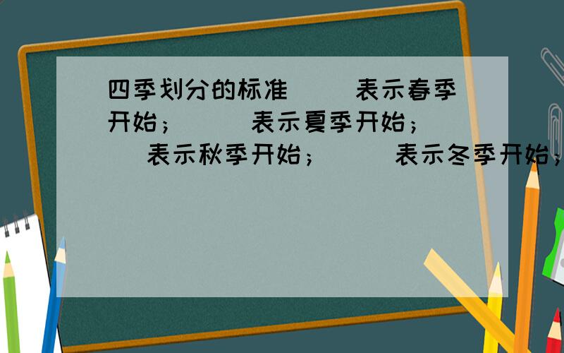 四季划分的标准（ ）表示春季开始；（ ）表示夏季开始；（ ）表示秋季开始；（ ）表示冬季开始；