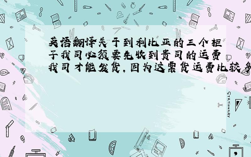 英语翻译关于到利比亚的三个柜子我司必须要先收到贵司的运费我司才能发货,因为这票货运费比较多,我司没办法做到付,运费USD