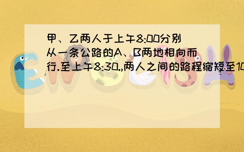 甲、乙两人于上午8:00分别从一条公路的A、B两地相向而行.至上午8:30.,两人之间的路程缩短至10千米；至上午10: