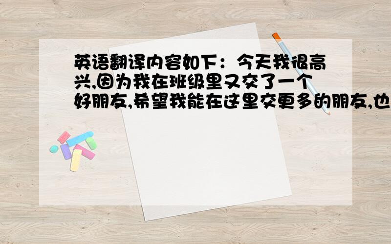 英语翻译内容如下：今天我很高兴,因为我在班级里又交了一个好朋友,希望我能在这里交更多的朋友,也希望老师能开心的过每一天.